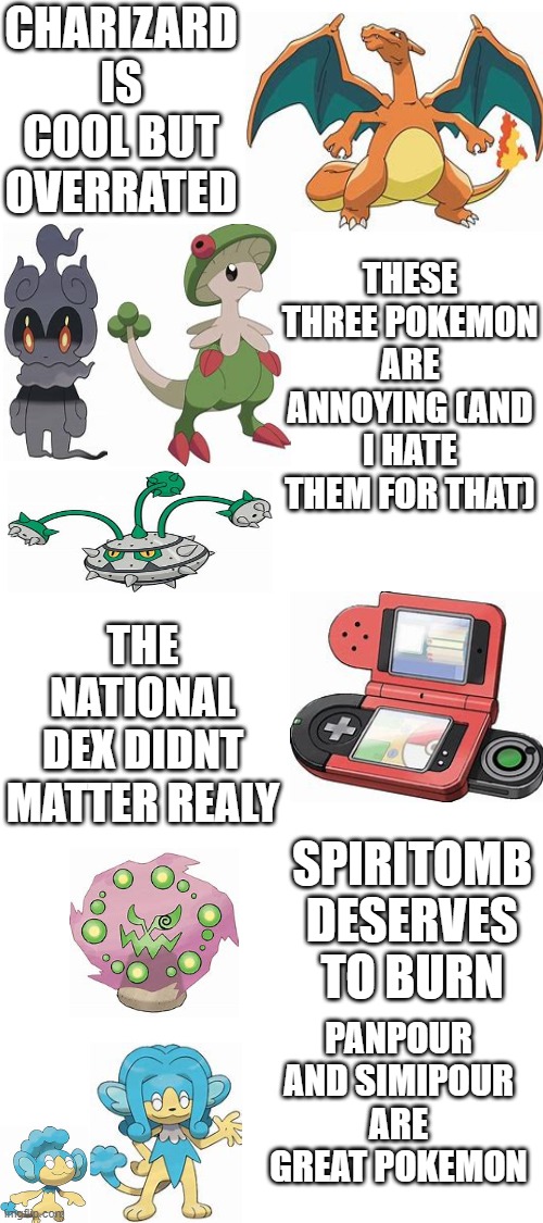 Some Pokemon Hot Takes i have | CHARIZARD IS COOL BUT OVERRATED; THESE THREE POKEMON ARE ANNOYING (AND I HATE THEM FOR THAT); THE NATIONAL DEX DIDNT MATTER REALY; SPIRITOMB DESERVES TO BURN; PANPOUR AND SIMIPOUR ARE GREAT POKEMON | image tagged in blank white template | made w/ Imgflip meme maker