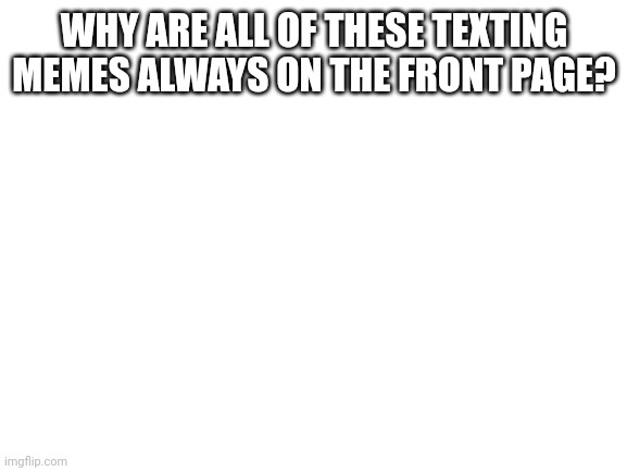 Blank White Template | WHY ARE ALL OF THESE TEXTING MEMES ALWAYS ON THE FRONT PAGE? | image tagged in blank white template | made w/ Imgflip meme maker