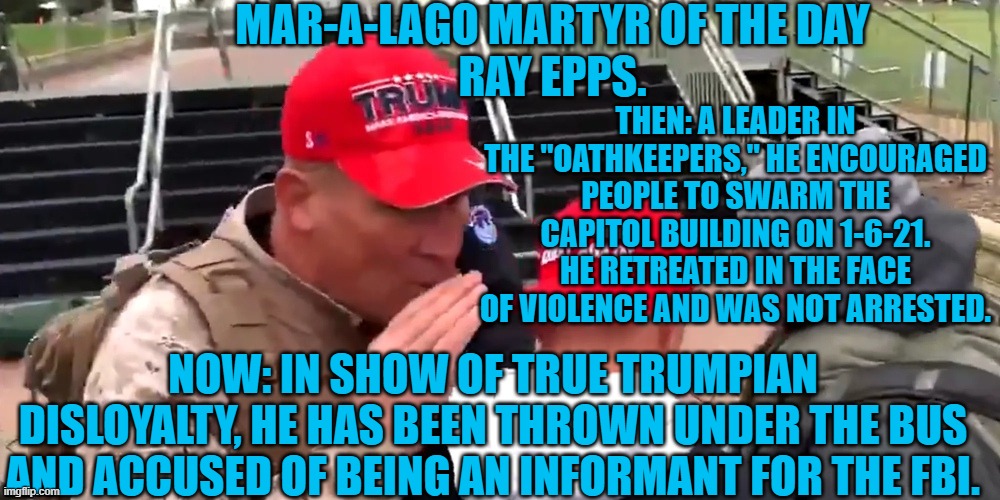 Why hasn't he renounced the Oathkeepers and sworn his loyalty to Biden? | MAR-A-LAGO MARTYR OF THE DAY
RAY EPPS. THEN: A LEADER IN THE "OATHKEEPERS," HE ENCOURAGED PEOPLE TO SWARM THE CAPITOL BUILDING ON 1-6-21. HE RETREATED IN THE FACE OF VIOLENCE AND WAS NOT ARRESTED. NOW: IN SHOW OF TRUE TRUMPIAN DISLOYALTY, HE HAS BEEN THROWN UNDER THE BUS AND ACCUSED OF BEING AN INFORMANT FOR THE FBI. | image tagged in politics | made w/ Imgflip meme maker