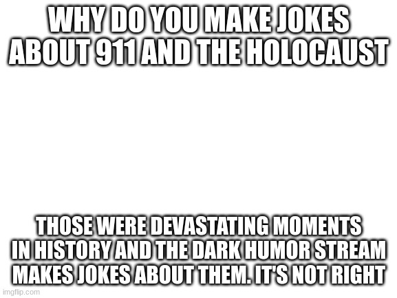 It's not right | WHY DO YOU MAKE JOKES ABOUT 911 AND THE HOLOCAUST; THOSE WERE DEVASTATING MOMENTS IN HISTORY AND THE DARK HUMOR STREAM MAKES JOKES ABOUT THEM. IT'S NOT RIGHT | image tagged in blank white template,dark humor | made w/ Imgflip meme maker