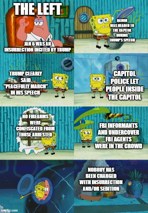 Spongebob diapers meme |  THE LEFT; QANON WAS HEADED TO THE CAPITOL DURING TRUMP'S SPEECH; JAN 6 WAS AN INSURRECTION INCITED BY TRUMP; TRUMP CLEARLY SAID "PEACEFULLY MARCH" IN HIS SPEECH; CAPITOL POLICE LET PEOPLE INSIDE THE CAPITOL; NO FIREARMS WERE CONFISCATED FROM THOSE ARRESTED; FBI INFORMANTS AND UNDERCOVER FBI AGENTS WERE IN THE CROWD; NOBODY HAS BEEN CHARGED WITH INSURRECTION AND/OR SEDITION | image tagged in spongebob diapers meme | made w/ Imgflip meme maker