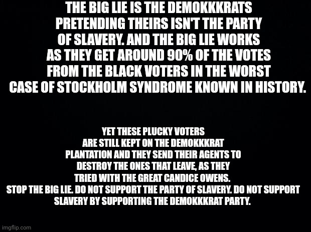 Educate yourself on the BIG LIE | THE BIG LIE IS THE DEMOKKKRATS PRETENDING THEIRS ISN'T THE PARTY OF SLAVERY. AND THE BIG LIE WORKS AS THEY GET AROUND 90% OF THE VOTES FROM THE BLACK VOTERS IN THE WORST CASE OF STOCKHOLM SYNDROME KNOWN IN HISTORY. YET THESE PLUCKY VOTERS ARE STILL KEPT ON THE DEMOKKKRAT PLANTATION AND THEY SEND THEIR AGENTS TO DESTROY THE ONES THAT LEAVE, AS THEY TRIED WITH THE GREAT CANDICE OWENS. 

STOP THE BIG LIE. DO NOT SUPPORT THE PARTY OF SLAVERY. DO NOT SUPPORT SLAVERY BY SUPPORTING THE DEMOKKKRAT PARTY. | image tagged in black background,democrats,evil | made w/ Imgflip meme maker