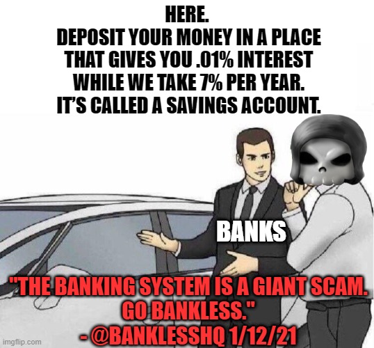 Banks are a scam |  HERE. 

DEPOSIT YOUR MONEY IN A PLACE
THAT GIVES YOU .01% INTEREST
WHILE WE TAKE 7% PER YEAR.

IT’S CALLED A SAVINGS ACCOUNT. BANKS; "THE BANKING SYSTEM IS A GIANT SCAM.
GO BANKLESS."
- @BANKLESSHQ 1/12/21 | image tagged in car salesman slaps roof of car,crypto,cryptocurrency,banks | made w/ Imgflip meme maker