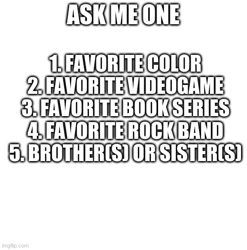 I'll answer any... | ASK ME ONE; 1. FAVORITE COLOR
2. FAVORITE VIDEOGAME
3. FAVORITE BOOK SERIES
4. FAVORITE ROCK BAND
5. BROTHER(S) OR SISTER(S) | image tagged in blank white template | made w/ Imgflip meme maker