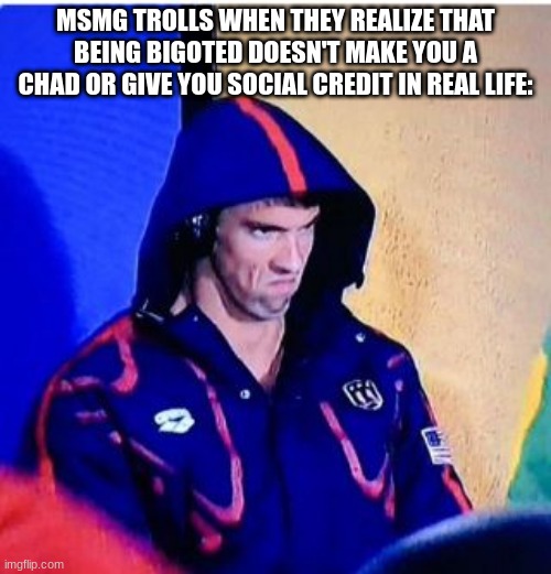 Michael Phelps Death Stare Meme | MSMG TROLLS WHEN THEY REALIZE THAT BEING BIGOTED DOESN'T MAKE YOU A CHAD OR GIVE YOU SOCIAL CREDIT IN REAL LIFE: | image tagged in memes,michael phelps death stare | made w/ Imgflip meme maker