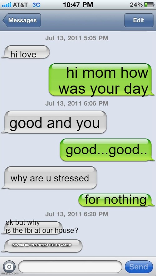 Texting messages blank | hi love; hi mom how was your day; good and you; good...good.. why are u stressed; for nothing; ok but why is the fbi at our house? DID YOU TRY TO OUTPIZZA THE HUT AGAIN? | image tagged in texting messages blank | made w/ Imgflip meme maker