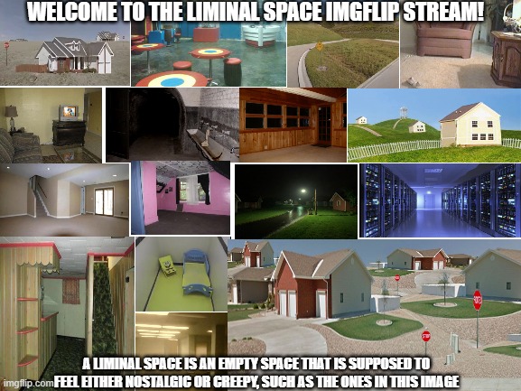 Stream introduction | WELCOME TO THE LIMINAL SPACE IMGFLIP STREAM! A LIMINAL SPACE IS AN EMPTY SPACE THAT IS SUPPOSED TO FEEL EITHER NOSTALGIC OR CREEPY, SUCH AS THE ONES IN THIS IMAGE | image tagged in blank white template | made w/ Imgflip meme maker