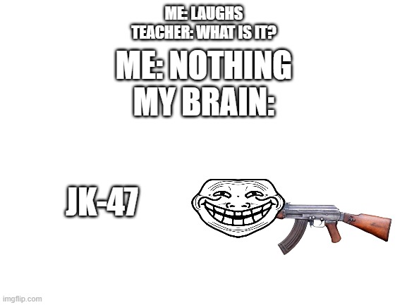 I see people do this a lot so I did it to! | ME: LAUGHS
TEACHER: WHAT IS IT? ME: NOTHING
MY BRAIN:; JK-47 | image tagged in blank white template | made w/ Imgflip meme maker