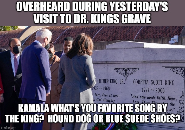 Another Biden Minute | OVERHEARD DURING YESTERDAY'S VISIT TO DR. KINGS GRAVE; KAMALA WHAT'S YOU FAVORITE SONG BY THE KING?  HOUND DOG OR BLUE SUEDE SHOES? | image tagged in dumbass,i'm the dumbest man alive,biden - will you shut up man | made w/ Imgflip meme maker