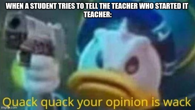 quack quack your opinion is wack | WHEN A STUDENT TRIES TO TELL THE TEACHER WHO STARTED IT 
TEACHER: | image tagged in quack quack your opinion is wack | made w/ Imgflip meme maker