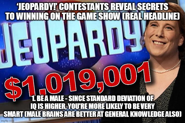 Almost all top Jeopardy champs males |  ‘JEOPARDY!’ CONTESTANTS REVEAL SECRETS TO WINNING ON THE GAME SHOW (REAL HEADLINE); 1. BE A MALE - SINCE STANDARD DEVIATION OF IQ IS HIGHER, YOU'RE MORE LIKELY TO BE VERY SMART (MALE BRAINS ARE BETTER AT GENERAL KNOWLEDGE ALSO) | image tagged in memes,variability hypothesis,men,women,jeopardy,iq | made w/ Imgflip meme maker