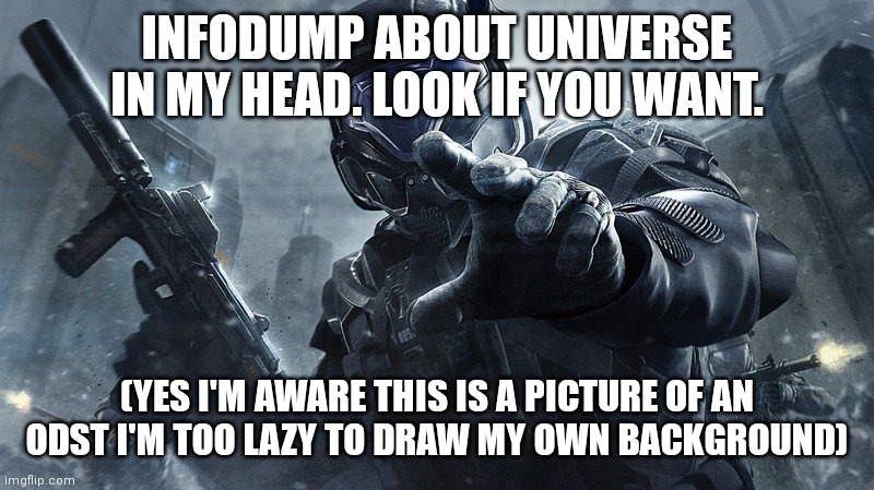 If this does well I'll make another but here's some lore for the universe in my head | INFODUMP ABOUT UNIVERSE IN MY HEAD. LOOK IF YOU WANT. (YES I'M AWARE THIS IS A PICTURE OF AN ODST I'M TOO LAZY TO DRAW MY OWN BACKGROUND) | image tagged in odst | made w/ Imgflip meme maker