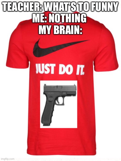 Just do it | TEACHER: WHAT’S TO FUNNY
ME: NOTHING 
MY BRAIN: | image tagged in funny | made w/ Imgflip meme maker