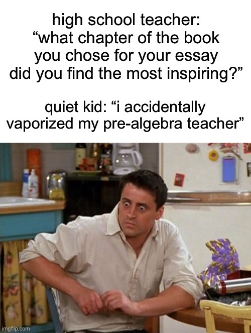 this is a real chapter ngl | high school teacher: “what chapter of the book you chose for your essay did you find the most inspiring?”; quiet kid: “i accidentally vaporized my pre-algebra teacher” | image tagged in surprised joey,funny,percy jackson,help i accidentally,uh oh gru,quiet kid | made w/ Imgflip meme maker