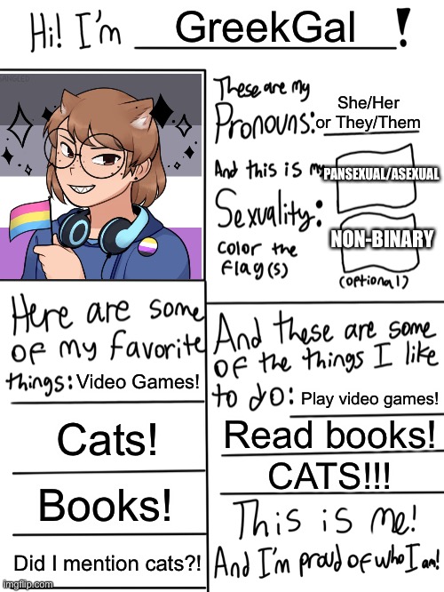 100 likes and I’ll do a face reveal! | GreekGal; She/Her or They/Them; PANSEXUAL/ASEXUAL; NON-BINARY; Video Games! Play video games! Cats! Read books! CATS!!! Books! Did I mention cats?! | image tagged in lgbtq stream account profile | made w/ Imgflip meme maker