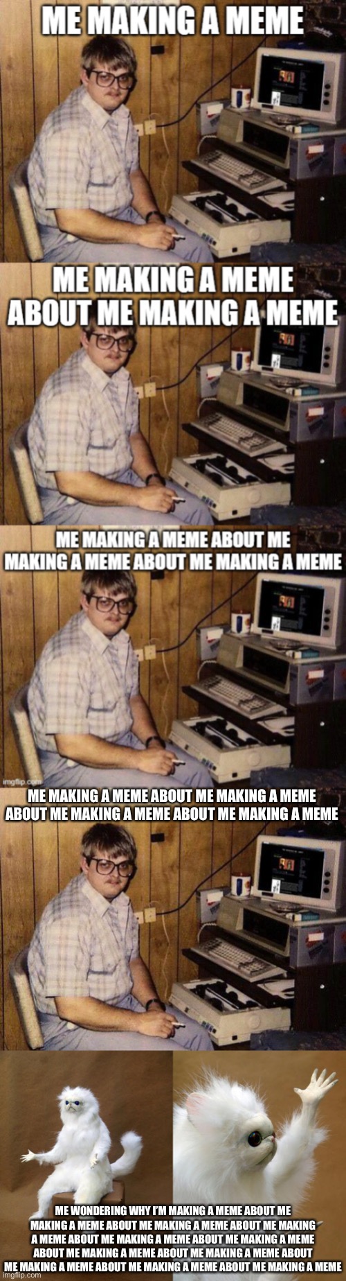  ME MAKING A MEME ABOUT ME MAKING A MEME ABOUT ME MAKING A MEME ABOUT ME MAKING A MEME; ME WONDERING WHY I’M MAKING A MEME ABOUT ME MAKING A MEME ABOUT ME MAKING A MEME ABOUT ME MAKING A MEME ABOUT ME MAKING A MEME ABOUT ME MAKING A MEME ABOUT ME MAKING A MEME ABOUT ME MAKING A MEME ABOUT ME MAKING A MEME ABOUT ME MAKING A MEME ABOUT ME MAKING A MEME | image tagged in computer nerd,memes,persian cat room guardian | made w/ Imgflip meme maker