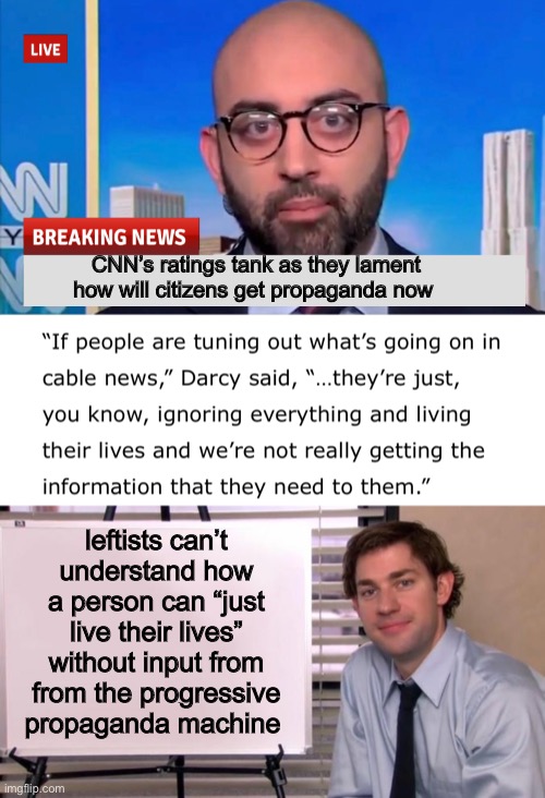 Tanking CNN claims you need us | CNN’s ratings tank as they lament how will citizens get propaganda now; leftists can’t understand how a person can “just live their lives” without input from from the progressive propaganda machine | image tagged in jim halpert explains,cnn,politics lol,progressives,news | made w/ Imgflip meme maker