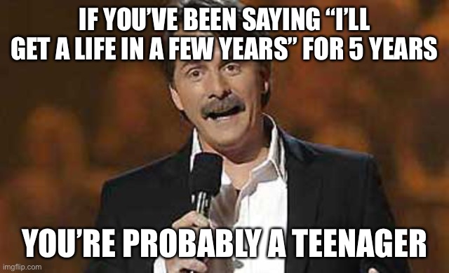 Jeff Foxworthy you might be a redneck | IF YOU’VE BEEN SAYING “I’LL GET A LIFE IN A FEW YEARS” FOR 5 YEARS YOU’RE PROBABLY A TEENAGER | image tagged in jeff foxworthy you might be a redneck | made w/ Imgflip meme maker