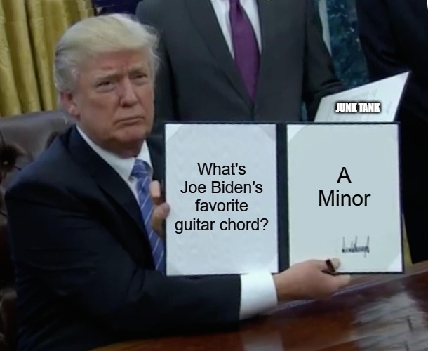 Trump Bill Signing | JUNK TANK; What's Joe Biden's favorite guitar chord? A Minor | image tagged in memes,trump bill signing,trump,biden,meme | made w/ Imgflip meme maker