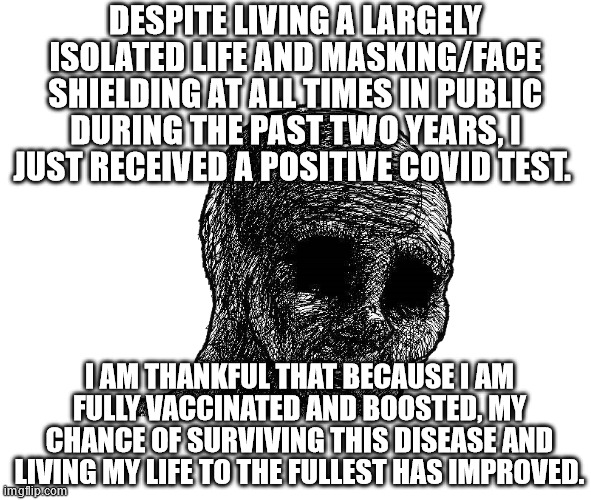 withered wojack | DESPITE LIVING A LARGELY ISOLATED LIFE AND MASKING/FACE SHIELDING AT ALL TIMES IN PUBLIC DURING THE PAST TWO YEARS, I JUST RECEIVED A POSITIVE COVID TEST. I AM THANKFUL THAT BECAUSE I AM FULLY VACCINATED AND BOOSTED, MY CHANCE OF SURVIVING THIS DISEASE AND LIVING MY LIFE TO THE FULLEST HAS IMPROVED. | image tagged in withered wojack | made w/ Imgflip meme maker