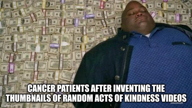 Every time | CANCER PATIENTS AFTER INVENTING THE THUMBNAILS OF RANDOM ACTS OF KINDNESS VIDEOS | image tagged in huell money | made w/ Imgflip meme maker
