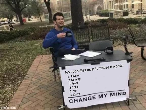 Change My Mind | No opposites exist for these 6 words; 1. Always
2. Coming
3. From
4. Take
5. Me
6. Down | image tagged in memes,change my mind | made w/ Imgflip meme maker