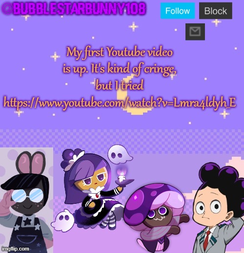 Bubblestarbunny108 purple template | My first Youtube video is up. It's kind of cringe, but I tried
https://www.youtube.com/watch?v=Lmra4ldyh_E | image tagged in bubblestarbunny108 purple template | made w/ Imgflip meme maker