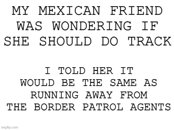 im not racist i swear- | MY MEXICAN FRIEND WAS WONDERING IF SHE SHOULD DO TRACK; I TOLD HER IT WOULD BE THE SAME AS RUNNING AWAY FROM THE BORDER PATROL AGENTS | image tagged in blank white template | made w/ Imgflip meme maker