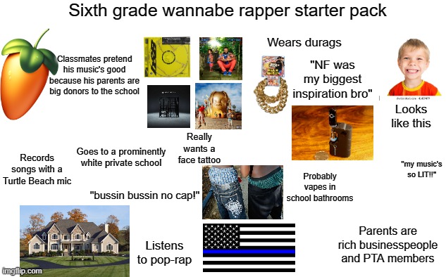 Sixth grade wannabe rapper starter pack | Sixth grade wannabe rapper starter pack; Wears durags; Classmates pretend his music's good because his parents are big donors to the school; "NF was my biggest inspiration bro"; Looks like this; Really wants a face tattoo; Goes to a prominently white private school; Records songs with a Turtle Beach mic; "my music's so LIT!!"; Probably vapes in school bathrooms; "bussin bussin no cap!"; Parents are rich businesspeople and PTA members; Listens to pop-rap | image tagged in rap,wannabe,cringe | made w/ Imgflip meme maker