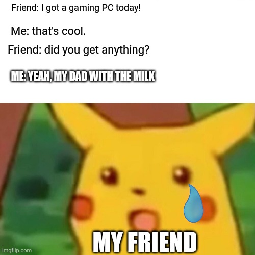 When your friend brags but you got something cooler. | Friend: I got a gaming PC today! Me: that's cool. Friend: did you get anything? ME: YEAH, MY DAD WITH THE MILK; MY FRIEND | image tagged in memes,surprised pikachu | made w/ Imgflip meme maker