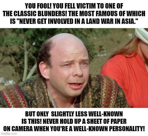 Classic Blunder | YOU FOOL! YOU FELL VICTIM TO ONE OF THE CLASSIC BLUNDERS! THE MOST FAMOUS OF WHICH IS "NEVER GET INVOLVED IN A LAND WAR IN ASIA."; BUT ONLY  SLIGHTLY LESS WELL-KNOWN IS THIS! NEVER HOLD UP A SHEET OF PAPER ON CAMERA WHEN YOU'RE A WELL-KNOWN PERSONALITY! | image tagged in classic blunder | made w/ Imgflip meme maker