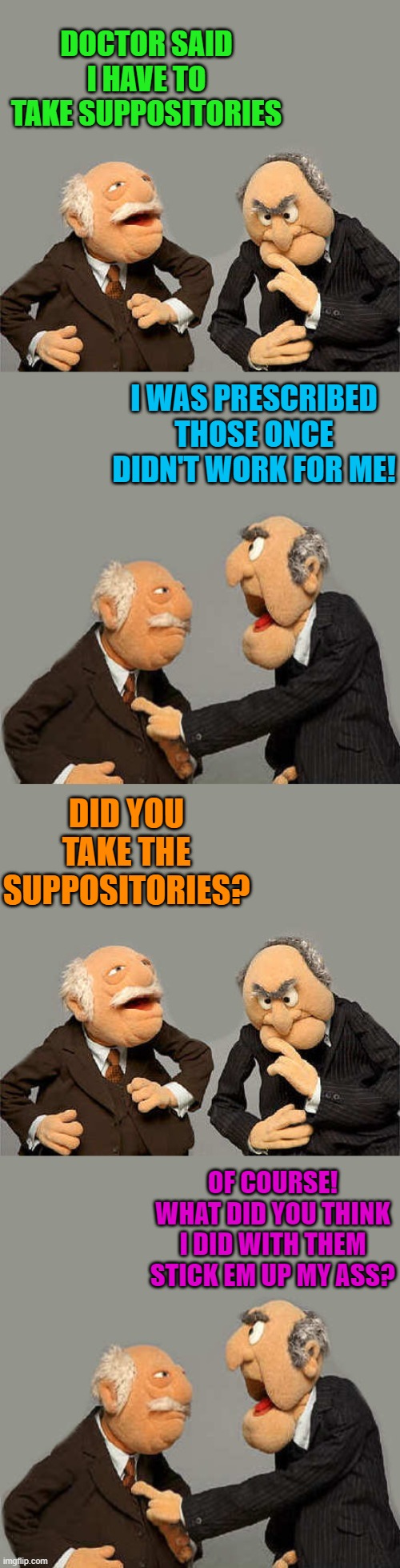 Doctors orders | DOCTOR SAID I HAVE TO TAKE SUPPOSITORIES; I WAS PRESCRIBED THOSE ONCE DIDN'T WORK FOR ME! DID YOU TAKE THE SUPPOSITORIES? OF COURSE!
WHAT DID YOU THINK I DID WITH THEM
STICK EM UP MY ASS? | image tagged in suppositories,joke | made w/ Imgflip meme maker