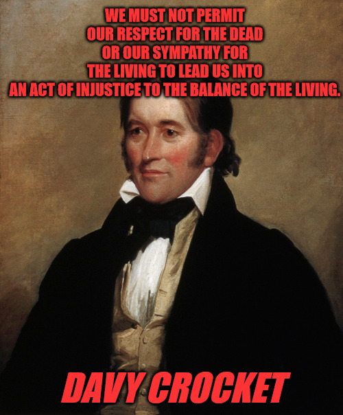 Davy Crocket | WE MUST NOT PERMIT OUR RESPECT FOR THE DEAD OR OUR SYMPATHY FOR THE LIVING TO LEAD US INTO AN ACT OF INJUSTICE TO THE BALANCE OF THE LIVING. DAVY CROCKET | image tagged in davy_crocket,quotes | made w/ Imgflip meme maker