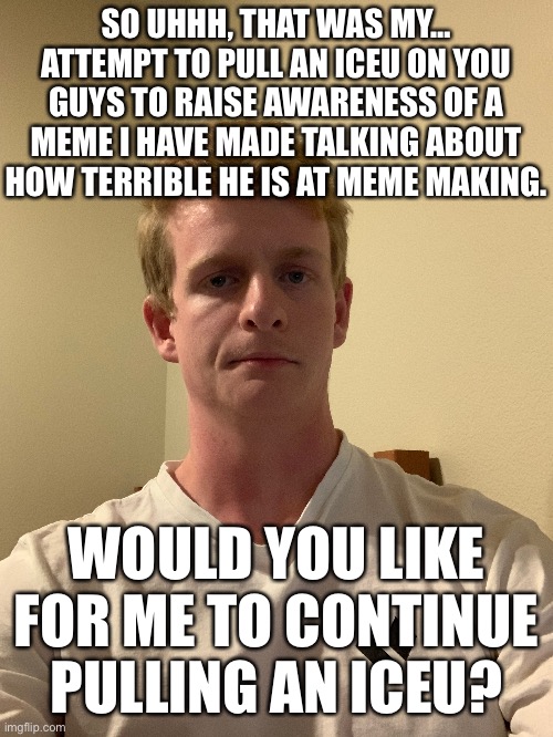 SO UHHH, THAT WAS MY… ATTEMPT TO PULL AN ICEU ON YOU GUYS TO RAISE AWARENESS OF A MEME I HAVE MADE TALKING ABOUT HOW TERRIBLE HE IS AT MEME MAKING. WOULD YOU LIKE FOR ME TO CONTINUE PULLING AN ICEU? | made w/ Imgflip meme maker