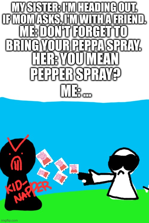 peppa spray | MY SISTER: I'M HEADING OUT. IF MOM ASKS, I'M WITH A FRIEND. ME: DON'T FORGET TO BRING YOUR PEPPA SPRAY. HER: YOU MEAN PEPPER SPRAY? ME: ... | image tagged in blank white template,peppa pig,gun,kidnapping,sister,oh wow are you actually reading these tags | made w/ Imgflip meme maker