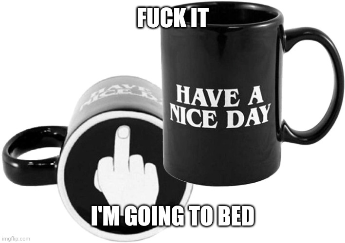 ... | FUCK IT; I'M GOING TO BED | image tagged in have a nice day,kill me,i'm coming back monday,i hate my fucking life rn | made w/ Imgflip meme maker