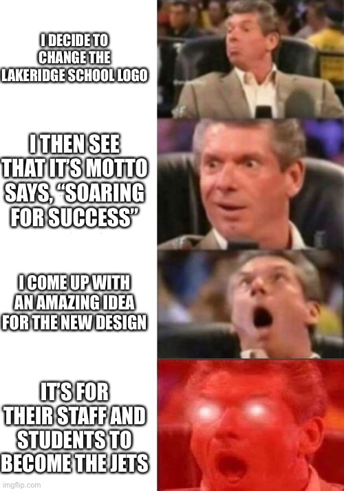 Mr. McMahon reaction | I DECIDE TO CHANGE THE LAKERIDGE SCHOOL LOGO; I THEN SEE THAT IT’S MOTTO SAYS, “SOARING FOR SUCCESS”; I COME UP WITH AN AMAZING IDEA FOR THE NEW DESIGN; IT’S FOR THEIR STAFF AND STUDENTS TO BECOME THE JETS | image tagged in mr mcmahon reaction | made w/ Imgflip meme maker