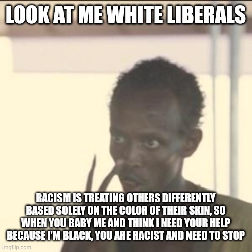 Answer me this white libs. Why do you think you need to pamper black people and treat them differently? |  LOOK AT ME WHITE LIBERALS; RACISM IS TREATING OTHERS DIFFERENTLY BASED SOLELY ON THE COLOR OF THEIR SKIN, SO WHEN YOU BABY ME AND THINK I NEED YOUR HELP BECAUSE I'M BLACK, YOU ARE RACIST AND NEED TO STOP | image tagged in memes,look at me,racism | made w/ Imgflip meme maker