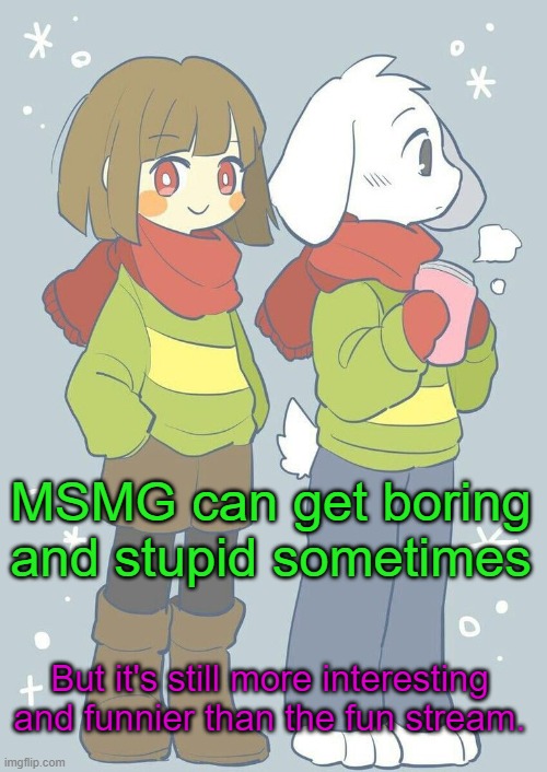 It's just, well unfunny. | MSMG can get boring and stupid sometimes; But it's still more interesting and funnier than the fun stream. | image tagged in asriel winter temp | made w/ Imgflip meme maker