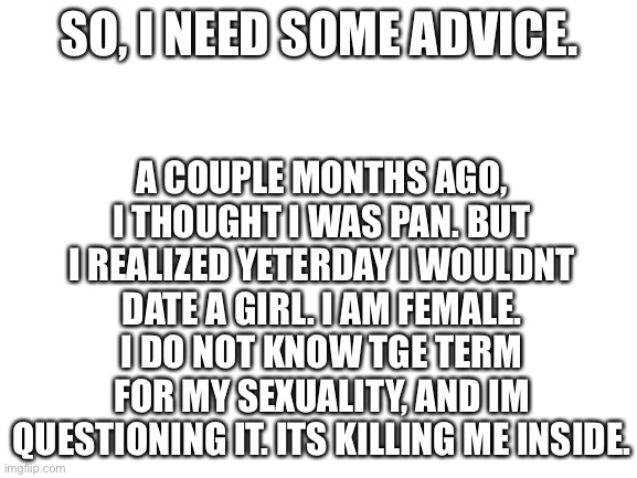 Help | A COUPLE MONTHS AGO, I THOUGHT I WAS PAN. BUT I REALIZED YETERDAY I WOULDNT DATE A GIRL. I AM FEMALE. I DO NOT KNOW TGE TERM FOR MY SEXUALITY, AND IM QUESTIONING IT. ITS KILLING ME INSIDE. SO, I NEED SOME ADVICE. | image tagged in blank white template | made w/ Imgflip meme maker