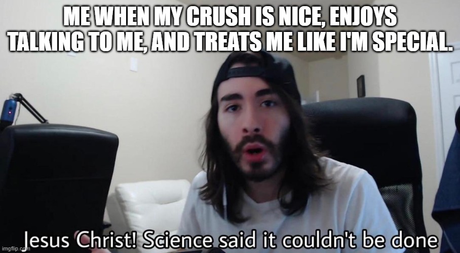 "Based on true story" | ME WHEN MY CRUSH IS NICE, ENJOYS TALKING TO ME, AND TREATS ME LIKE I'M SPECIAL. | image tagged in jesus christ science said it couldn't be done,how,why,crush,no way,penguinz0 | made w/ Imgflip meme maker