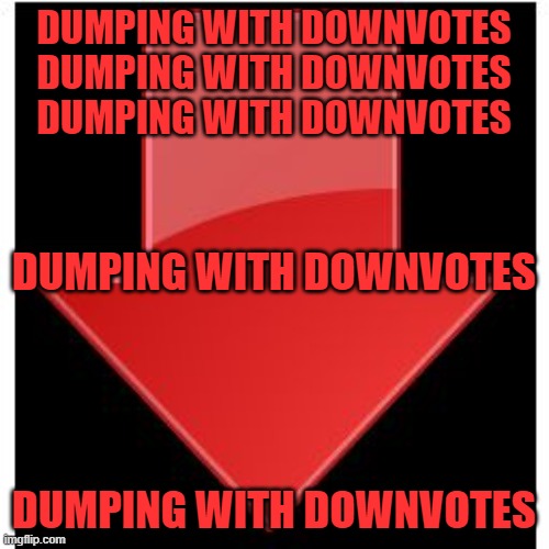 downvotes | DUMPING WITH DOWNVOTES
DUMPING WITH DOWNVOTES
DUMPING WITH DOWNVOTES; DUMPING WITH DOWNVOTES; DUMPING WITH DOWNVOTES | image tagged in downvotes | made w/ Imgflip meme maker