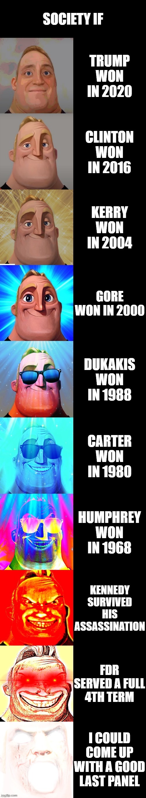 mr incredible becoming canny | SOCIETY IF; TRUMP WON IN 2020; CLINTON WON IN 2016; KERRY WON IN 2004; GORE WON IN 2000; DUKAKIS WON IN 1988; CARTER WON IN 1980; HUMPHREY WON IN 1968; KENNEDY SURVIVED HIS ASSASSINATION; FDR SERVED A FULL 4TH TERM; I COULD COME UP WITH A GOOD LAST PANEL | image tagged in mr incredible becoming canny | made w/ Imgflip meme maker