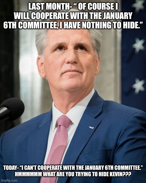 Kevin mcarthy | LAST MONTH- “ OF COURSE I WILL COOPERATE WITH THE JANUARY 6TH COMMITTEE, I HAVE NOTHING TO HIDE.”; TODAY- “I CAN’T COOPERATE WITH THE JANUARY 6TH COMMITTEE.”

HMMMMMM WHAT ARE YOU TRYING TO HIDE KEVIN??? | image tagged in kevin mcarthy | made w/ Imgflip meme maker