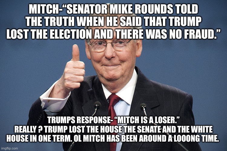 Mitch McConnell | MITCH-“SENATOR MIKE ROUNDS TOLD THE TRUTH WHEN HE SAID THAT TRUMP LOST THE ELECTION AND THERE WAS NO FRAUD.”; TRUMPS RESPONSE- “MITCH IS A LOSER.”
REALLY ? TRUMP LOST THE HOUSE THE SENATE AND THE WHITE HOUSE IN ONE TERM. OL MITCH HAS BEEN AROUND A LOOONG TIME. | image tagged in mitch mcconnell | made w/ Imgflip meme maker