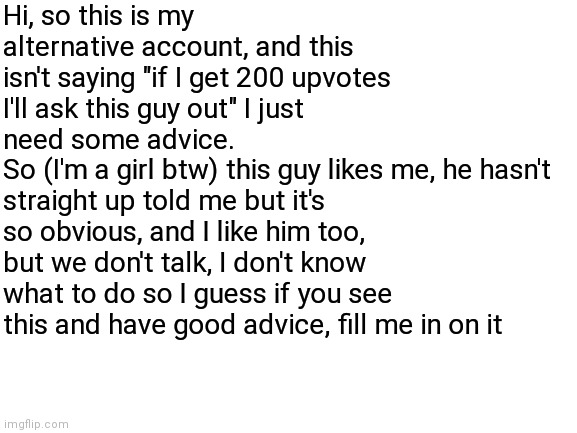 Help I need some advice :) | Hi, so this is my alternative account, and this isn't saying "if I get 200 upvotes I'll ask this guy out" I just need some advice.
So (I'm a girl btw) this guy likes me, he hasn't straight up told me but it's so obvious, and I like him too, but we don't talk, I don't know what to do so I guess if you see this and have good advice, fill me in on it | image tagged in blank white template,advice,help me,hello,guys,thank you | made w/ Imgflip meme maker