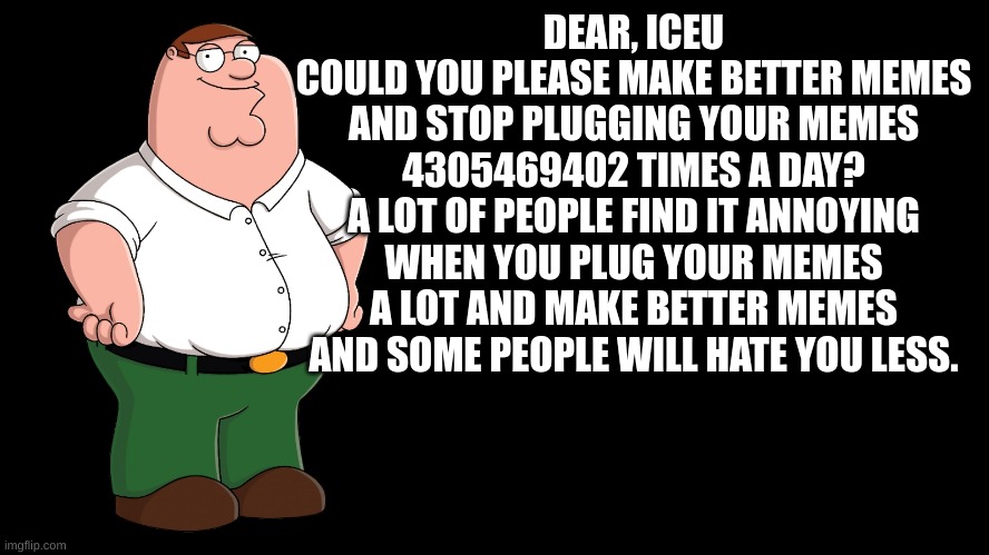 Peter Griffin explains | DEAR, ICEU
COULD YOU PLEASE MAKE BETTER MEMES AND STOP PLUGGING YOUR MEMES 4305469402 TIMES A DAY?
A LOT OF PEOPLE FIND IT ANNOYING WHEN YOU PLUG YOUR MEMES A LOT AND MAKE BETTER MEMES AND SOME PEOPLE WILL HATE YOU LESS. | image tagged in peter griffin explains | made w/ Imgflip meme maker
