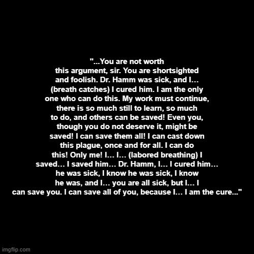 Blank Transparent Square Meme | "...You are not worth this argument, sir. You are shortsighted and foolish. Dr. Hamm was sick, and I… (breath catches) I cured him. I am the only one who can do this. My work must continue, there is so much still to learn, so much to do, and others can be saved! Even you, though you do not deserve it, might be saved! I can save them all! I can cast down this plague, once and for all. I can do this! Only me! I… I… (labored breathing) I saved… I saved him… Dr. Hamm, I… I cured him… he was sick, I know he was sick, I know he was, and I… you are all sick, but I… I can save you. I can save all of you, because I… I am the cure..." | image tagged in memes,blank transparent square | made w/ Imgflip meme maker