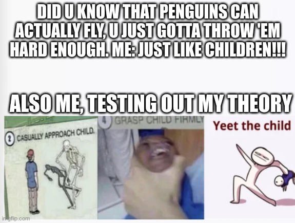 comment if u tried this out before | DID U KNOW THAT PENGUINS CAN ACTUALLY FLY, U JUST GOTTA THROW 'EM HARD ENOUGH. ME: JUST LIKE CHILDREN!!! ALSO ME, TESTING OUT MY THEORY | image tagged in casually approach child grasp child firmly yeet the child | made w/ Imgflip meme maker