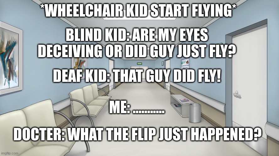 inside the hospital be like | *WHEELCHAIR KID START FLYING*; BLIND KID: ARE MY EYES DECEIVING OR DID GUY JUST FLY? DEAF KID: THAT GUY DID FLY! ME: ........... DOCTER: WHAT THE FLIP JUST HAPPENED? | image tagged in doctor,hospital patient | made w/ Imgflip meme maker